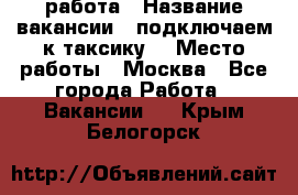 работа › Название вакансии ­ подключаем к таксику  › Место работы ­ Москва - Все города Работа » Вакансии   . Крым,Белогорск